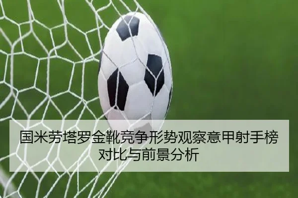 国米劳塔罗金靴竞争形势观察意甲射手榜对比与前景分析