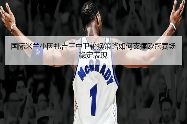 国际米兰小因扎吉三中卫轮换策略如何支撑欧冠赛场稳定表现