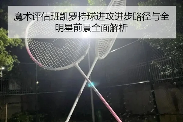 魔术评估班凯罗持球进攻进步路径与全明星前景全面解析