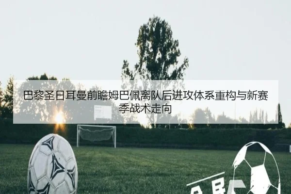 巴黎圣日耳曼前瞻姆巴佩离队后进攻体系重构与新赛季战术走向