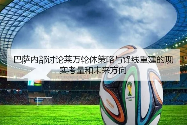 巴萨内部讨论莱万轮休策略与锋线重建的现实考量和未来方向