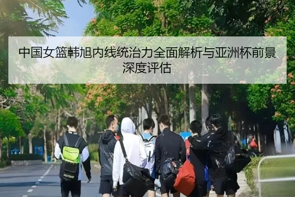 中国女篮韩旭内线统治力全面解析与亚洲杯前景深度评估