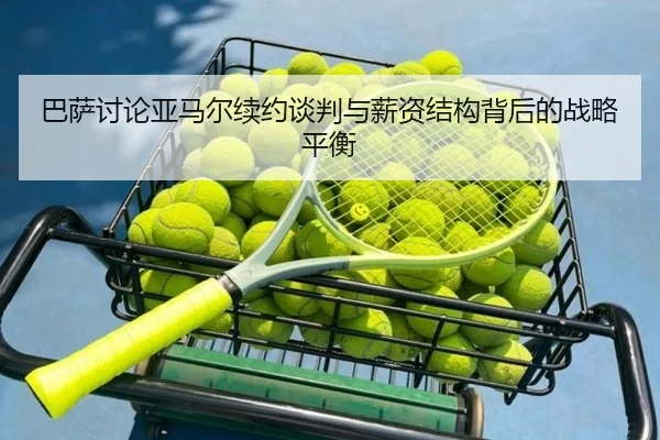 巴萨讨论亚马尔续约谈判与薪资结构背后的战略平衡