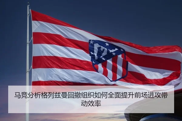 马竞分析格列兹曼回撤组织如何全面提升前场进攻带动效率