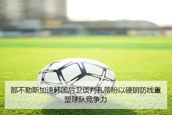 那不勒斯加速韩国后卫谈判孔蒂盼以硬朗防线重塑球队竞争力